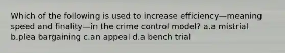 Which of the following is used to increase efficiency—meaning speed and finality—in the crime control model? a.a mistrial b.plea bargaining c.an appeal d.a bench trial