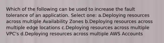 Which of the following can be used to increase the fault tolerance of an application. Select one: a.Deploying resources across multiple Availability Zones b.Deploying resources across multiple edge locations c.Deploying resources across multiple VPC's d.Deploying resources across multiple AWS Accounts