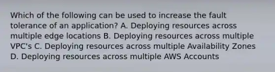 Which of the following can be used to increase the fault tolerance of an application? A. Deploying resources across multiple edge locations B. Deploying resources across multiple VPC's C. Deploying resources across multiple Availability Zones D. Deploying resources across multiple AWS Accounts