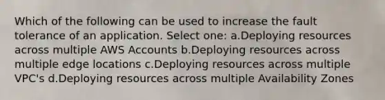 Which of the following can be used to increase the fault tolerance of an application. Select one: a.Deploying resources across multiple AWS Accounts b.Deploying resources across multiple edge locations c.Deploying resources across multiple VPC's d.Deploying resources across multiple Availability Zones