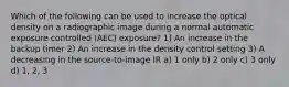 Which of the following can be used to increase the optical density on a radiographic image during a normal automatic exposure controlled (AEC) exposure? 1) An increase in the backup timer 2) An increase in the density control setting 3) A decreasing in the source-to-image IR a) 1 only b) 2 only c) 3 only d) 1, 2, 3