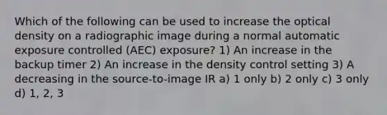 Which of the following can be used to increase the optical density on a radiographic image during a normal automatic exposure controlled (AEC) exposure? 1) An increase in the backup timer 2) An increase in the density control setting 3) A decreasing in the source-to-image IR a) 1 only b) 2 only c) 3 only d) 1, 2, 3