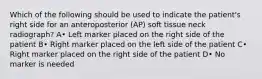 Which of the following should be used to indicate the patient's right side for an anteroposterior (AP) soft tissue neck radiograph? A• Left marker placed on the right side of the patient B• Right marker placed on the left side of the patient C• Right marker placed on the right side of the patient D• No marker is needed