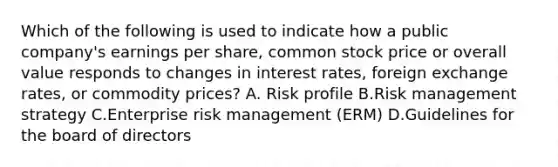 Which of the following is used to indicate how a public company's earnings per share, common stock price or overall value responds to changes in interest rates, foreign exchange rates, or commodity prices? A. Risk profile B.Risk management strategy C.Enterprise risk management (ERM) D.Guidelines for the board of directors