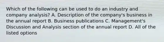 Which of the following can be used to do an industry and company​ analysis? A. Description of the​ company's business in the annual report B. Business publications C. Management's Discussion and Analysis section of the annual report D. All of the listed options