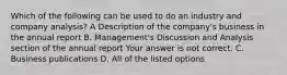 Which of the following can be used to do an industry and company​ analysis? A Description of the​ company's business in the annual report B. ​Management's Discussion and Analysis section of the annual report Your answer is not correct. C. Business publications D. All of the listed options