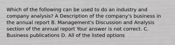 Which of the following can be used to do an industry and company​ analysis? A Description of the​ company's business in the annual report B. ​Management's Discussion and Analysis section of the annual report Your answer is not correct. C. Business publications D. All of the listed options