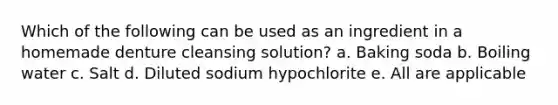 Which of the following can be used as an ingredient in a homemade denture cleansing solution? a. Baking soda b. Boiling water c. Salt d. Diluted sodium hypochlorite e. All are applicable