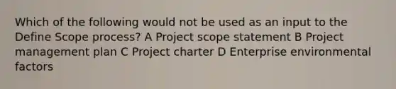 Which of the following would not be used as an input to the Define Scope process? A Project scope statement B <a href='https://www.questionai.com/knowledge/knITbRryhO-project-management' class='anchor-knowledge'>project management</a> plan C Project charter D Enterprise environmental factors