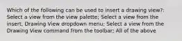 Which of the following can be used to insert a drawing view?: Select a view from the view palette; Select a view from the insert, Drawing View dropdown menu; Select a view from the Drawing View command from the toolbar; All of the above