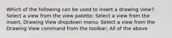 Which of the following can be used to insert a drawing view?: Select a view from the view palette; Select a view from the insert, Drawing View dropdown menu; Select a view from the Drawing View command from the toolbar; All of the above