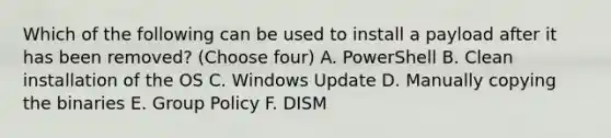 Which of the following can be used to install a payload after it has been removed? (Choose four) A. PowerShell B. Clean installation of the OS C. Windows Update D. Manually copying the binaries E. Group Policy F. DISM