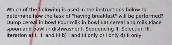 Which of the following is used in the instructions below to determine how the task of "having breakfast" will be performed? Dump cereal in bowl Pour milk in bowl Eat cereal and milk Place spoon and bowl in dishwasher I. Sequencing II. Selection III. Iteration a) I, II, and III b) I and III only c) I only d) II only