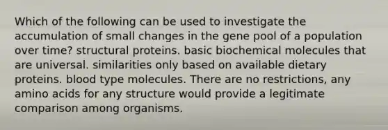 Which of the following can be used to investigate the accumulation of small changes in the gene pool of a population over time? structural proteins. basic biochemical molecules that are universal. similarities only based on available dietary proteins. blood type molecules. There are no restrictions, any amino acids for any structure would provide a legitimate comparison among organisms.