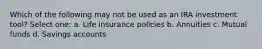 Which of the following may not be used as an IRA investment tool? Select one: a. Life insurance policies b. Annuities c. Mutual funds d. Savings accounts