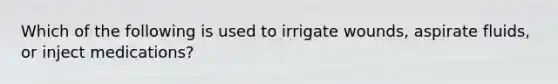 Which of the following is used to irrigate wounds, aspirate fluids, or inject medications?