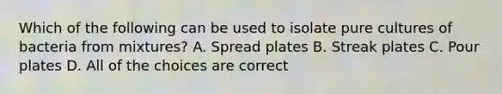 Which of the following can be used to isolate pure cultures of bacteria from mixtures? A. Spread plates B. Streak plates C. Pour plates D. All of the choices are correct