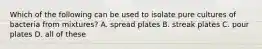 Which of the following can be used to isolate pure cultures of bacteria from mixtures? A. spread plates B. streak plates C. pour plates D. all of these