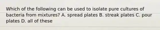 Which of the following can be used to isolate pure cultures of bacteria from mixtures? A. spread plates B. streak plates C. pour plates D. all of these