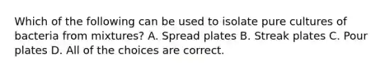 Which of the following can be used to isolate pure cultures of bacteria from mixtures? A. Spread plates B. Streak plates C. Pour plates D. All of the choices are correct.