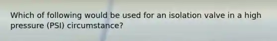 Which of following would be used for an isolation valve in a high pressure (PSI) circumstance?