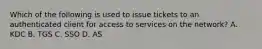 Which of the following is used to issue tickets to an authenticated client for access to services on the network? A. KDC B. TGS C. SSO D. AS