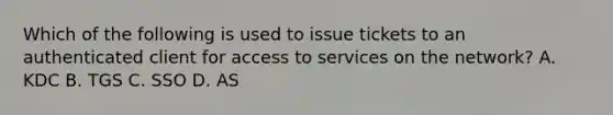 Which of the following is used to issue tickets to an authenticated client for access to services on the network? A. KDC B. TGS C. SSO D. AS