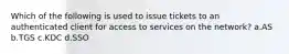 Which of the following is used to issue tickets to an authenticated client for access to services on the network? a.AS b.TGS c.KDC d.SSO