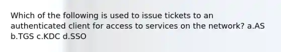 Which of the following is used to issue tickets to an authenticated client for access to services on the network? a.AS b.TGS c.KDC d.SSO