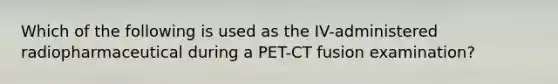 Which of the following is used as the IV-administered radiopharmaceutical during a PET-CT fusion examination?