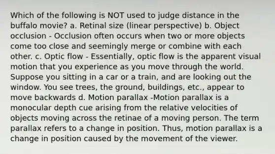 Which of the following is NOT used to judge distance in the buffalo movie? a. Retinal size (linear perspective) b. Object occlusion - Occlusion often occurs when two or more objects come too close and seemingly merge or combine with each other. c. Optic flow - Essentially, optic flow is the apparent visual motion that you experience as you move through the world. Suppose you sitting in a car or a train, and are looking out the window. You see trees, the ground, buildings, etc., appear to move backwards d. Motion parallax -Motion parallax is a monocular depth cue arising from the relative velocities of objects moving across the retinae of a moving person. The term parallax refers to a change in position. Thus, motion parallax is a change in position caused by the movement of the viewer.