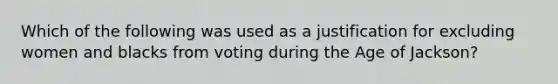 Which of the following was used as a justification for excluding women and blacks from voting during the Age of Jackson?