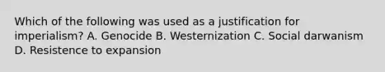 Which of the following was used as a justification for imperialism? A. Genocide B. Westernization C. Social darwanism D. Resistence to expansion