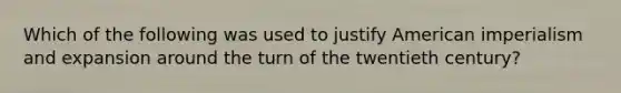 Which of the following was used to justify American imperialism and expansion around the turn of the twentieth century?