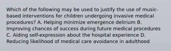 Which of the following may be used to justify the use of music-based interventions for children undergoing invasive medical procedures? A. Helping minimize emergence delirium B. Improving chances of success during future medical procedures C. Aiding self-expression about the hospital experience D. Reducing likelihood of medical care avoidance in adulthood