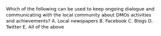 Which of the following can be used to keep ongoing dialogue and communicating with the local community about DMOs activities and achievements? A. Local newspapers B. Facebook C. Blogs D. Twitter E. All of the above