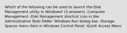 Which of the following can be used to launch the Disk Management utility in Windows? (3 answers) -Computer Management -Disk Management shortcut icon in the Administrative Tools folder -Windows Run dialog box -Storage Spaces menu item in Windows Control Panel -Quick Access Menu