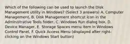 Which of the following can be used to launch the Disk Management utility in Windows? (Select 3 answers) A. Computer Management, B. Disk Management shortcut icon in the Administrative Tools folder, C. Windows Run dialog box, D. Device Manager, E. Storage Spaces menu item in Windows Control Panel, F. Quick Access Menu (displayed after right-clicking on the Windows Start button)