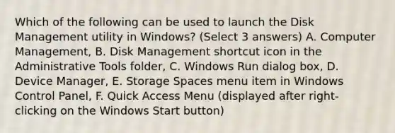 Which of the following can be used to launch the Disk Management utility in Windows? (Select 3 answers) A. Computer Management, B. Disk Management shortcut icon in the Administrative Tools folder, C. Windows Run dialog box, D. Device Manager, E. Storage Spaces menu item in Windows Control Panel, F. Quick Access Menu (displayed after right-clicking on the Windows Start button)