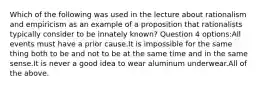 Which of the following was used in the lecture about rationalism and empiricism as an example of a proposition that rationalists typically consider to be innately known? Question 4 options:All events must have a prior cause.It is impossible for the same thing both to be and not to be at the same time and in the same sense.It is never a good idea to wear aluminum underwear.All of the above.