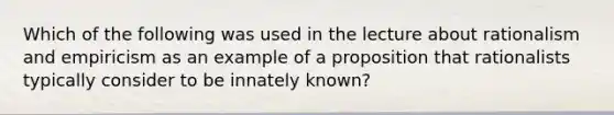 Which of the following was used in the lecture about rationalism and empiricism as an example of a proposition that rationalists typically consider to be innately known?