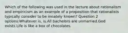 Which of the following was used in the lecture about rationalism and empiricism as an example of a proposition that rationalists typically consider to be innately known? Question 2 options:Whatever is, is.All bachelors are unmarried.God exists.Life is like a box of chocolates.