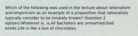 Which of the following was used in the lecture about rationalism and empiricism as an example of a proposition that rationalists typically consider to be innately known? Question 2 options:Whatever is, is.All bachelors are unmarried.God exists.Life is like a box of chocolates.