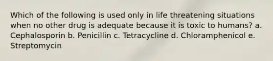 Which of the following is used only in life threatening situations when no other drug is adequate because it is toxic to humans? a. Cephalosporin b. Penicillin c. Tetracycline d. Chloramphenicol e. Streptomycin