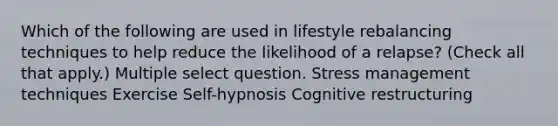 Which of the following are used in lifestyle rebalancing techniques to help reduce the likelihood of a relapse? (Check all that apply.) Multiple select question. Stress management techniques Exercise Self-hypnosis Cognitive restructuring