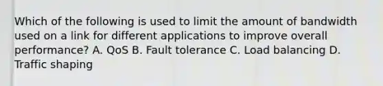 Which of the following is used to limit the amount of bandwidth used on a link for different applications to improve overall performance? A. QoS B. Fault tolerance C. Load balancing D. Traffic shaping