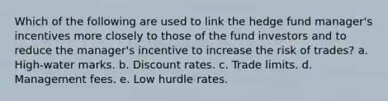 Which of the following are used to link the hedge fund manager's incentives more closely to those of the fund investors and to reduce the manager's incentive to increase the risk of trades? a. High-water marks. b. Discount rates. c. Trade limits. d. Management fees. e. Low hurdle rates.