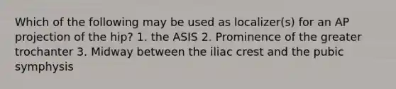 Which of the following may be used as localizer(s) for an AP projection of the hip? 1. the ASIS 2. Prominence of the greater trochanter 3. Midway between the iliac crest and the pubic symphysis