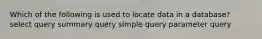 Which of the following is used to locate data in a database? select query summary query simple query parameter query