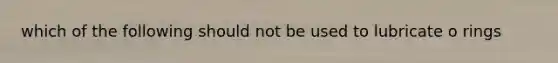which of the following should not be used to lubricate o rings